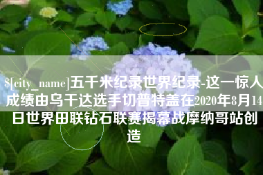 温岭五千米纪录世界纪录-这一惊人成绩由乌干达选手切普特盖在2020年8月14日世界田联钻石联赛揭幕战摩纳哥站创造