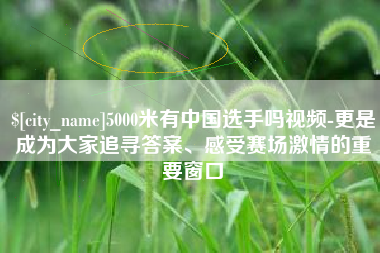 温岭5000米有中国选手吗视频-更是成为大家追寻答案、感受赛场激情的重要窗口