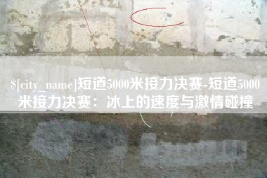 温岭短道5000米接力决赛-短道5000米接力决赛：冰上的速度与激情碰撞
