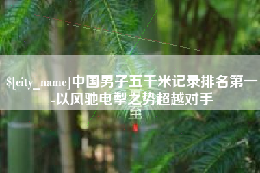 温岭中国男子五千米记录排名第一-以风驰电掣之势超越对手